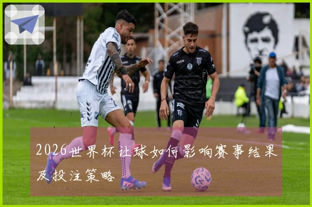 2026世界杯让球如何影响赛事结果及投注策略