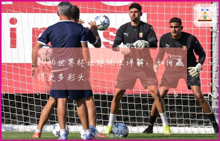 2026世界杯让球玩法详解，如何赢得更多彩头