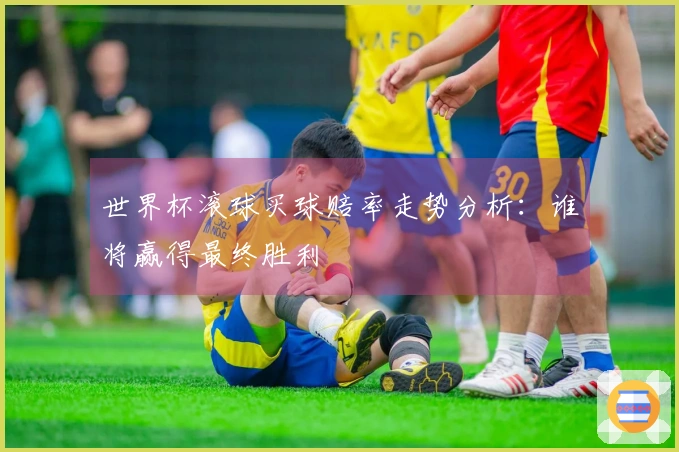 世界杯滚球买球赔率走势分析：谁将赢得最终胜利