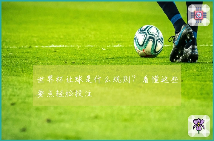 世界杯让球是什么规则？看懂这些要点轻松投注